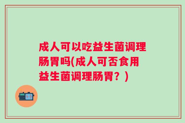 成人可以吃益生菌调理肠胃吗(成人可否食用益生菌调理肠胃？)