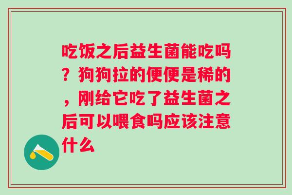 吃饭之后益生菌能吃吗？狗狗拉的便便是稀的，刚给它吃了益生菌之后可以喂食吗应该注意什么