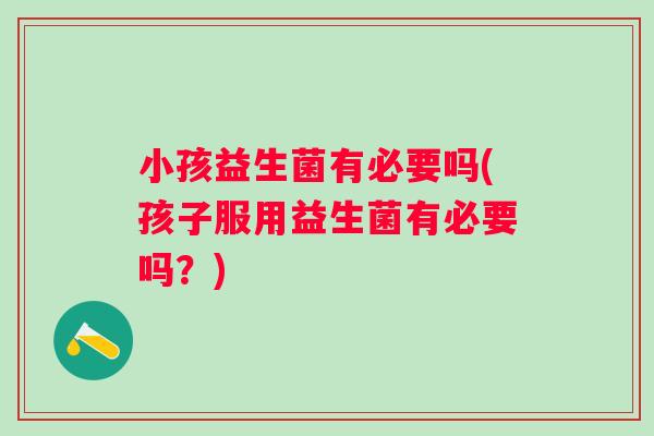 小孩益生菌有必要吗(孩子服用益生菌有必要吗?) 小孩益生菌有必要吗(孩子服用益生菌有必要吗?)