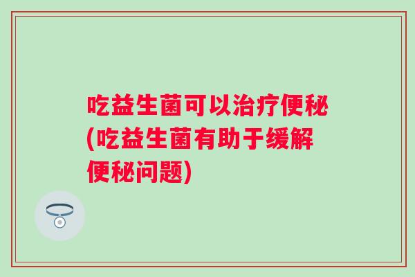 吃益生菌可以治疗便秘(吃益生菌有助于缓解便秘问题)