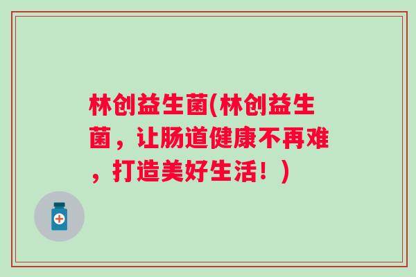 林创益生菌(林创益生菌，让肠道健康不再难，打造美好生活！)