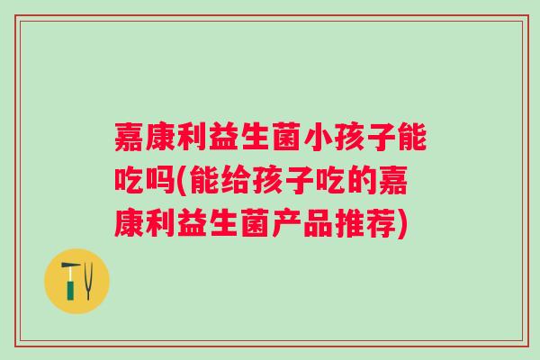 嘉康利益生菌小孩子能吃吗(能给孩子吃的嘉康利益生菌产品推荐)