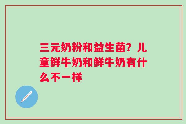 三元奶粉和益生菌？儿童鲜牛奶和鲜牛奶有什么不一样