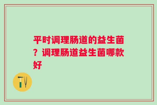 平时调理肠道的益生菌？调理肠道益生菌哪款好