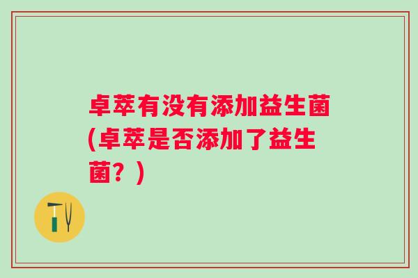 卓萃有没有添加益生菌(卓萃是否添加了益生菌?) 卓萃有没有添加益生菌(卓萃是否添加了益生菌?)