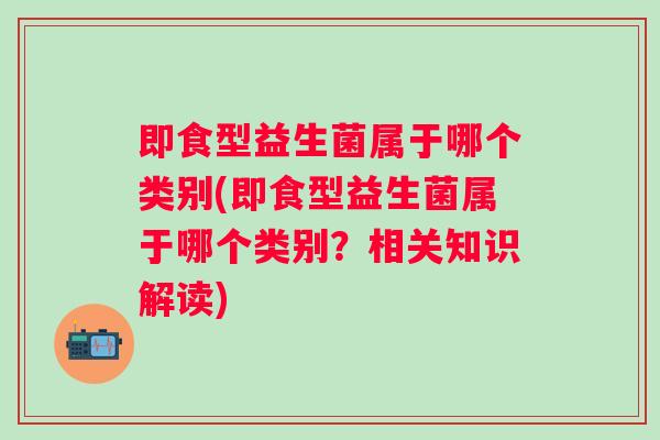 即食型益生菌属于哪个类别(即食型益生菌属于哪个类别？相关知识解读)