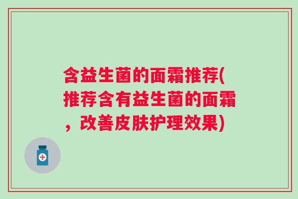 含益生菌的面霜推荐(推荐含有益生菌的面霜,改善护理效果) 含益生菌的面霜推荐(推荐含有益生菌的面霜,改善护理效果)