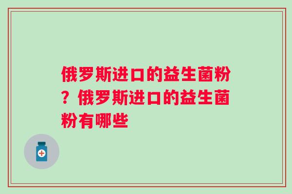 俄罗斯进口的益生菌粉？俄罗斯进口的益生菌粉有哪些