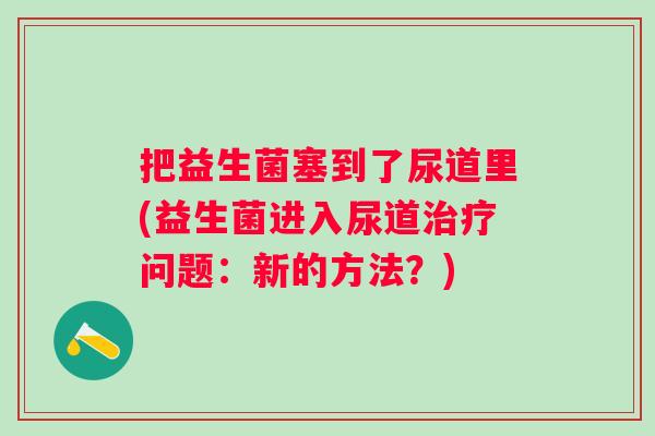 把益生菌塞到了尿道里(益生菌进入尿道治疗问题：新的方法？)