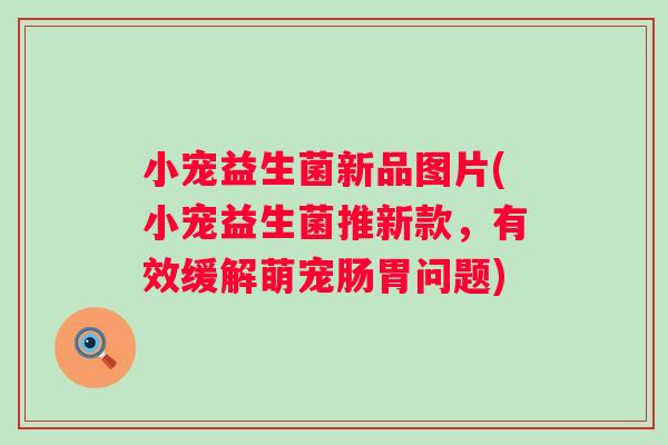 小宠益生菌新品图片(小宠益生菌推新款，有效缓解萌宠肠胃问题)