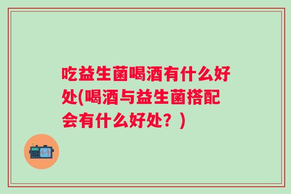吃益生菌喝酒有什么好处(喝酒与益生菌搭配会有什么好处？)