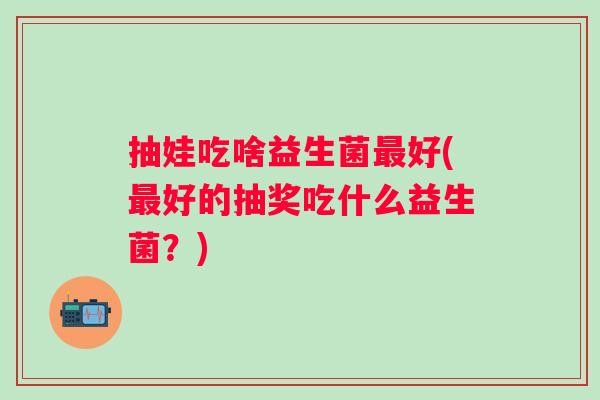 抽娃吃啥益生菌好(好的抽奖吃什么益生菌？)