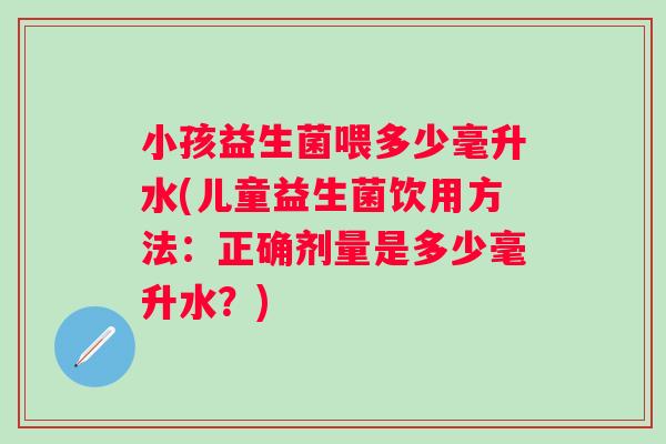 小孩益生菌喂多少毫升水(儿童益生菌饮用方法：正确剂量是多少毫升水？)