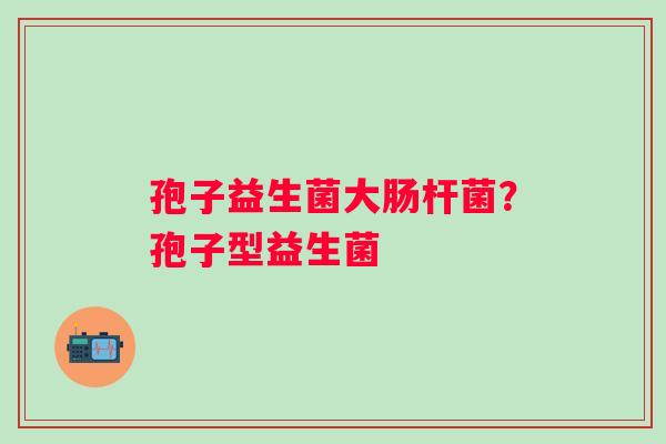 孢子益生菌大肠杆菌?孢子型益生菌 孢子益生菌大肠杆菌?孢子型益生菌