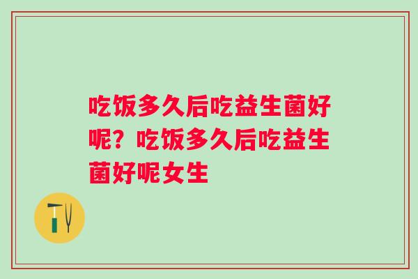 吃饭多久后吃益生菌好呢?吃饭多久后吃益生菌好呢女生 吃饭多久后吃益生菌好呢?吃饭多久后吃益生菌好呢女生