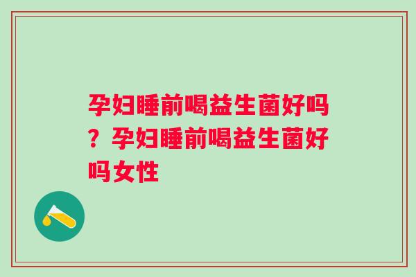 孕妇睡前喝益生菌好吗？孕妇睡前喝益生菌好吗女性