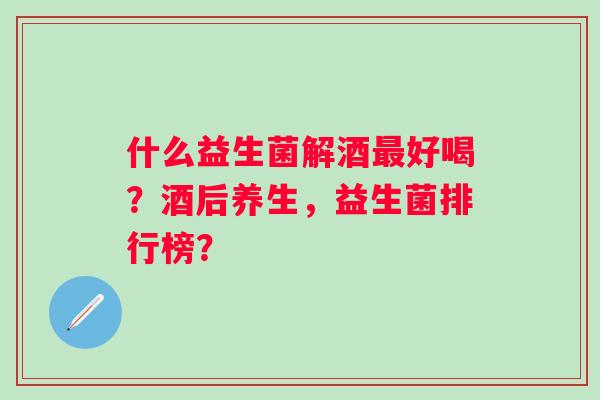 什么益生菌解酒最好喝？酒后养生，益生菌排行榜？