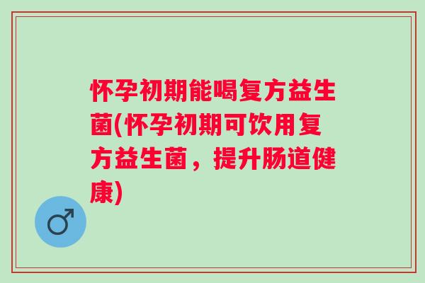 怀孕初期能喝复方益生菌(怀孕初期可饮用复方益生菌，提升肠道健康)