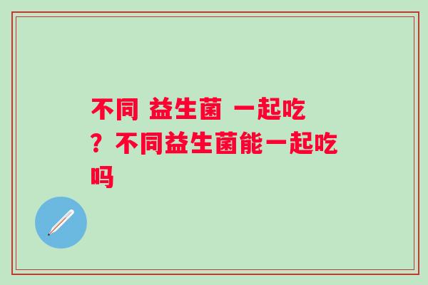 不同 益生菌 一起吃？不同益生菌能一起吃吗