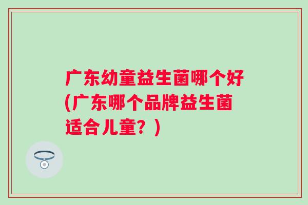 广东幼童益生菌哪个好(广东哪个品牌益生菌适合儿童?) 广东幼童益生菌哪个好(广东哪个品牌益生菌适合儿童?)