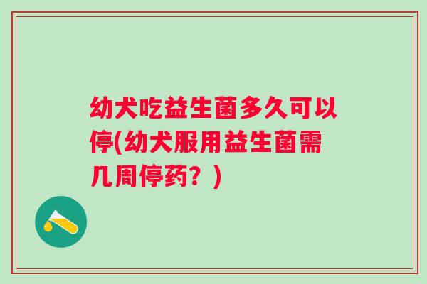 幼犬吃益生菌多久可以停(幼犬服用益生菌需几周停药？)