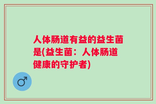 人体肠道有益的益生菌是(益生菌:人体肠道健康的守护者) 人体肠道有益的益生菌是(益生菌:人体肠道健康的守护者)