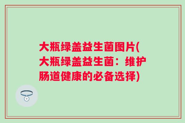 大瓶绿盖益生菌图片(大瓶绿盖益生菌:维护肠道健康的必备选择) 大瓶绿盖益生菌图片(大瓶绿盖益生菌:维护肠道健康的必备选择)