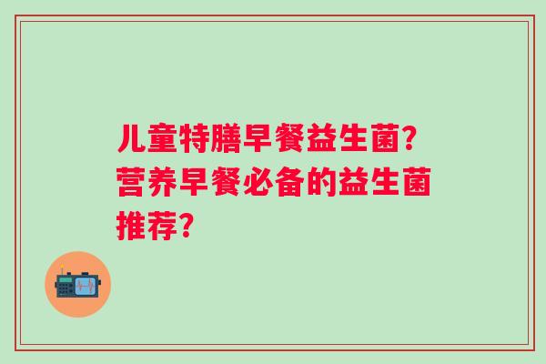 儿童特膳早餐益生菌？营养早餐必备的益生菌推荐？