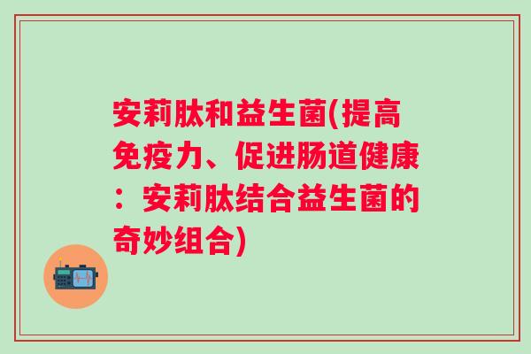 安莉肽和益生菌(提高力、促进肠道健康:安莉肽结合益生菌的奇妙组合) 安莉肽和益生菌(提高力、促进肠道健康:安莉肽结合益生菌的奇妙组合)