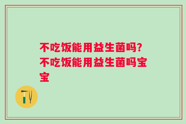 不吃饭能用益生菌吗?不吃饭能用益生菌吗宝宝 不吃饭能用益生菌吗?不吃饭能用益生菌吗宝宝