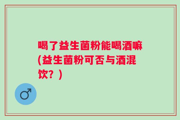 喝了益生菌粉能喝酒嘛(益生菌粉可否与酒混饮?) 喝了益生菌粉能喝酒嘛(益生菌粉可否与酒混饮?)
