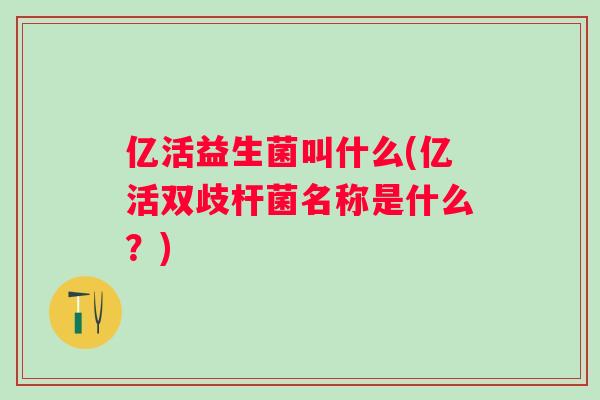 亿活益生菌叫什么(亿活双歧杆菌名称是什么？)