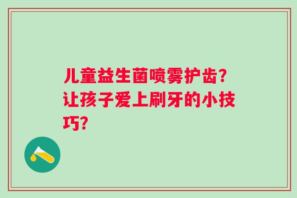 儿童益生菌喷雾护齿?让孩子爱上刷牙的小技巧? 儿童益生菌喷雾护齿?让孩子爱上刷牙的小技巧?