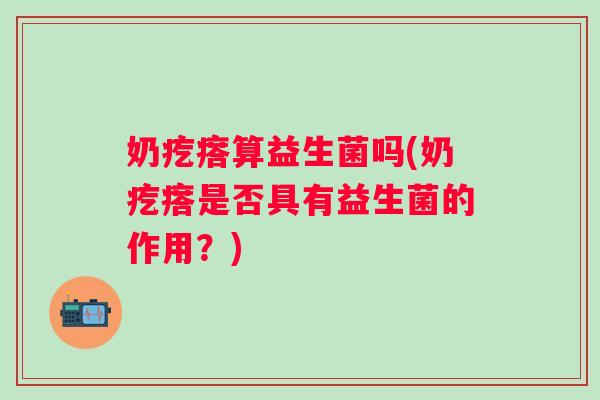 奶疙瘩算益生菌吗(奶疙瘩是否具有益生菌的作用?) 奶疙瘩算益生菌吗(奶疙瘩是否具有益生菌的作用?)