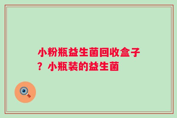 小粉瓶益生菌回收盒子?小瓶装的益生菌 小粉瓶益生菌回收盒子?小瓶装的益生菌