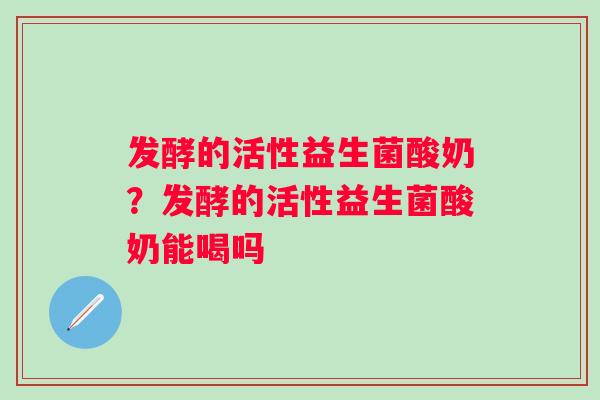 发酵的活性益生菌酸奶?发酵的活性益生菌酸奶能喝吗 发酵的活性益生菌酸奶?发酵的活性益生菌酸奶能喝吗