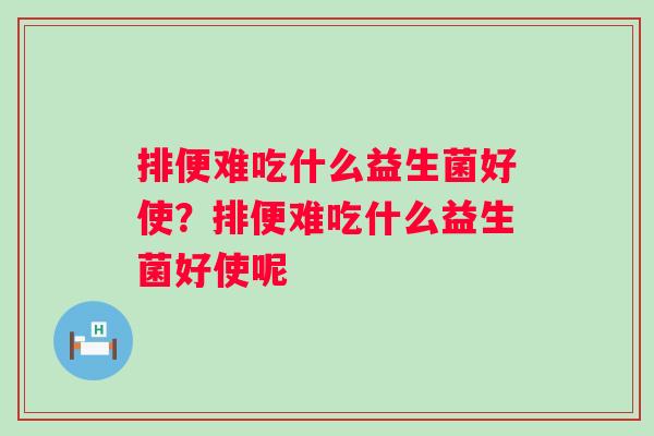 排便难吃什么益生菌好使?排便难吃什么益生菌好使呢 排便难吃什么益生菌好使?排便难吃什么益生菌好使呢