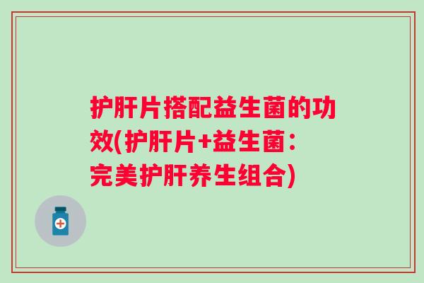 护肝片搭配益生菌的功效(护肝片+益生菌：完美护肝养生组合)