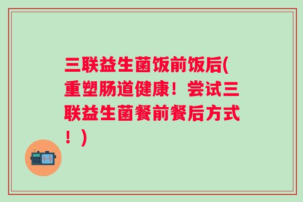 三联益生菌饭前饭后(重塑肠道健康！尝试三联益生菌餐前餐后方式！)