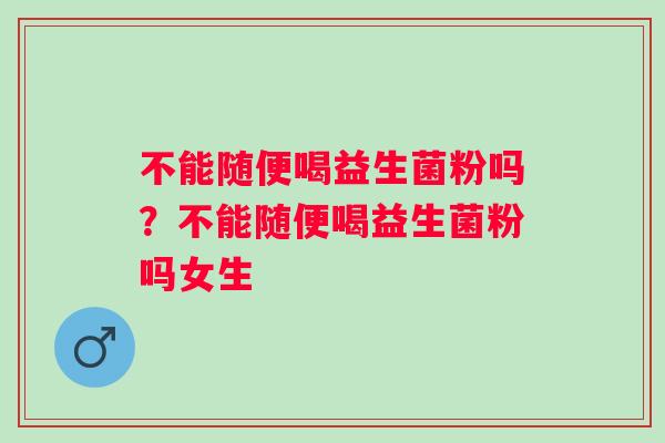 不能随便喝益生菌粉吗?不能随便喝益生菌粉吗女生 不能随便喝益生菌粉吗?不能随便喝益生菌粉吗女生