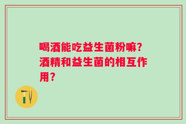 喝酒能吃益生菌粉嘛?酒精和益生菌的相互作用? 喝酒能吃益生菌粉嘛?酒精和益生菌的相互作用?