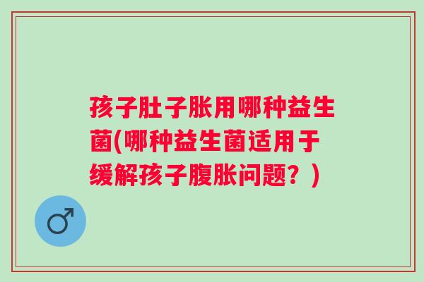 孩子肚子胀用哪种益生菌(哪种益生菌适用于缓解孩子腹胀问题？)