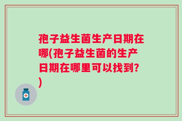 孢子益生菌生产日期在哪(孢子益生菌的生产日期在哪里可以找到？)