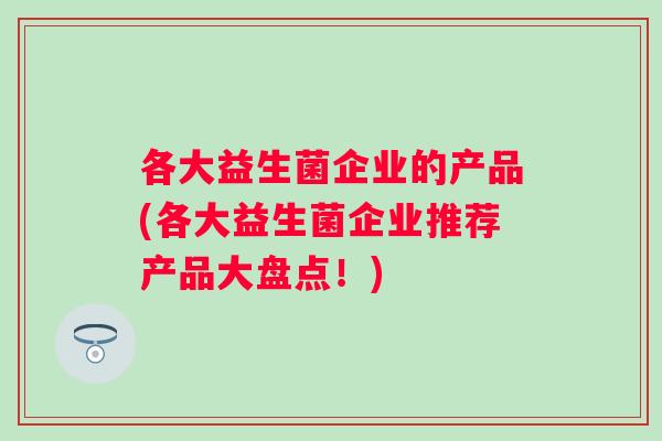 各大益生菌企业的产品(各大益生菌企业推荐产品大盘点!) 各大益生菌企业的产品(各大益生菌企业推荐产品大盘点!)