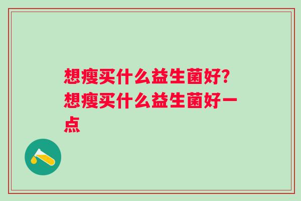 想瘦买什么益生菌好?想瘦买什么益生菌好一点 想瘦买什么益生菌好?想瘦买什么益生菌好一点