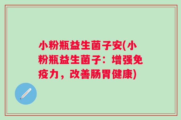 小粉瓶益生菌子安(小粉瓶益生菌子:增强力,改善肠胃健康) 小粉瓶益生菌子安(小粉瓶益生菌子:增强力,改善肠胃健康)