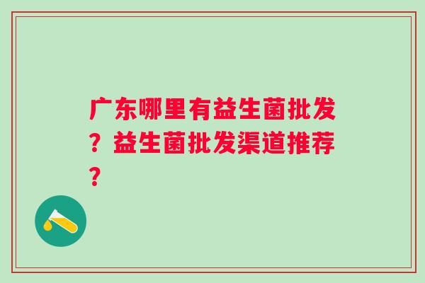 广东哪里有益生菌批发？益生菌批发渠道推荐？