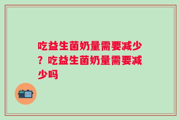 吃益生菌奶量需要减少？吃益生菌奶量需要减少吗