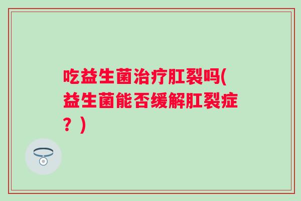 吃益生菌肛裂吗(益生菌能否缓解肛裂症?) 吃益生菌肛裂吗(益生菌能否缓解肛裂症?)