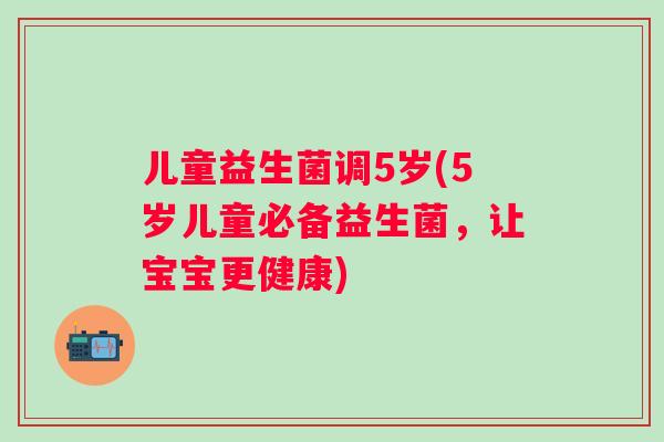 儿童益生菌调5岁(5岁儿童必备益生菌，让宝宝更健康)